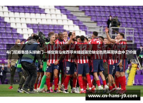 希门尼斯客场头球破门一锤定音马竞西甲关键战强势锁定胜局展现铁血中卫价值