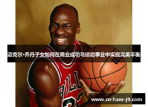 迈克尔·乔丹子女如何在商业成功与运动事业中实现完美平衡